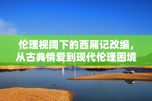 伦理视阈下的西厢记改编,从古典情爱到现代伦理困境,伦理视阈下西厢记改编,从古典情爱到现代伦理困境 伦理视阈下的西厢记改编,从古典情爱到现代伦理困境,伦理视阈下西厢记改编,从古典情爱到现代伦理困境