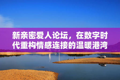 新亲密爱人论坛,在数字时代重构情感连接的温暖港湾,新亲密爱人论坛,数字时代重构情感连接的温暖港湾 新亲密爱人论坛,在数字时代重构情感连接的温暖港湾,新亲密爱人论坛,数字时代重构情感连接的温暖港湾