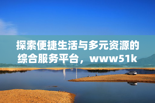 探索便捷生活与多元资源的综合服务平台,www51k51orgcom,便捷生活与多元资源综合服务平台 探索便捷生活与多元资源的综合服务平台,www51k51orgcom,便捷生活与多元资源综合服务平台