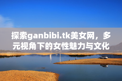 探索ganbibi.tk美女网,多元视角下的女性魅力与文化呈现,ganbibi.tk美女网,多元视角下的女性魅力与文化呈现 探索ganbibi.tk美女网,多元视角下的女性魅力与文化呈现,ganbibi.tk美女网,多元视角下的女性魅力与文化呈现