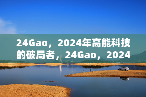 24Gao,2024年高能科技的破局者,24Gao,2024高能科技破局者 24Gao,2024年高能科技的破局者,24Gao,2024高能科技破局者