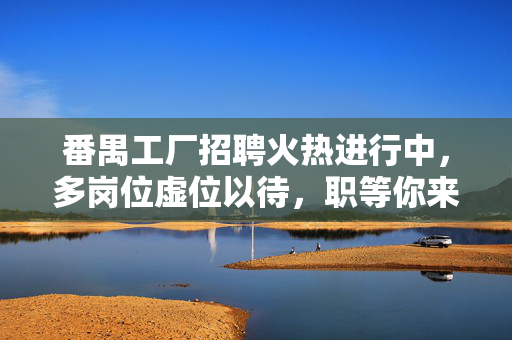 番禺工厂招聘火热进行中,多岗位虚位以待,职等你来!番禺工厂招聘火热进行中,多岗位虚位以待! 番禺工厂招聘火热进行中,多岗位虚位以待,职等你来!番禺工厂招聘火热进行中,多岗位虚位以待!