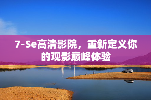 7-Se高清影院,重新定义你的观影巅峰体验 7-Se高清影院,重新定义你的观影巅峰体验