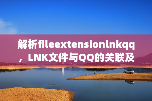 解析fileextensionlnkqq，LNK文件与QQ的关联及安全风险，fileextensionlnkqq，LNK文件与QQ的关联及安全风险解析
