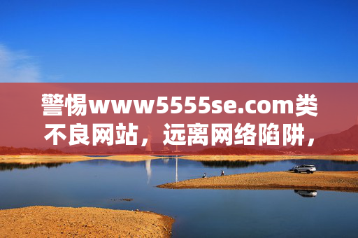 警惕www5555se.com类不良网站，远离网络陷阱，守护健康生活，警惕www5555se.com类不良网站，远离网络陷阱守护健康生活