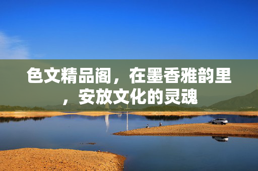 色文精品阁,在墨香雅韵里,安放文化的灵魂 色文精品阁,在墨香雅韵里,安放文化的灵魂