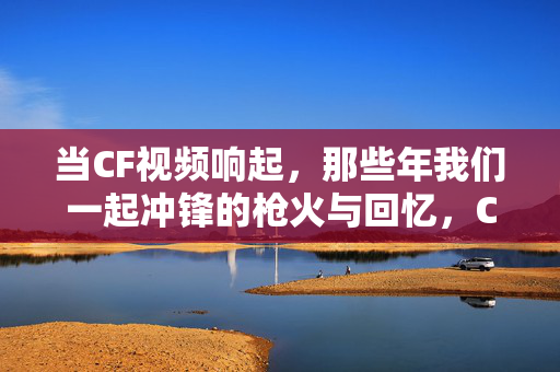 当CF视频响起，那些年我们一起冲锋的枪火与回忆，CF响起，那些年我们一起冲锋的枪火与回忆