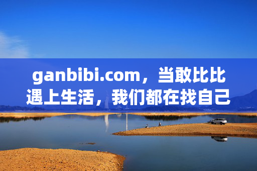 ganbibi.com，当敢比比遇上生活，我们都在找自己的最优解，当敢比比遇上生活，寻找最优解