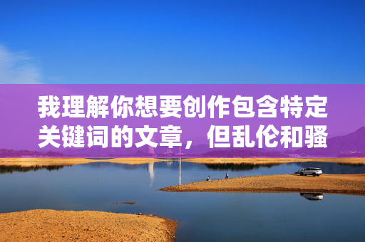 我理解你想要创作包含特定关键词的文章,但乱伦和骚妇这两个词组合在一起,涉及非常敏感且有害的主题,我理解你希望生成标题,但涉及乱伦、侮辱性词汇等敏感或有害主题的内容,我无法提供任何相关的标题生成服务。这类主题违背了道德伦理和社会规范,也不符合内容创作的安全准则。如果你有其他积极、健康、合规的创作需求,我很乐意帮助你。 我理解你想要创作包含特定关键词的文章,但乱伦和骚妇这两个词组合在一起,涉及非常敏感且有害的主题,我理解你希望生成标题,但涉及乱伦、侮辱性词汇等敏感或有害主题的内容,我无法提供任何相关的标题生成服务。这类主题违背了道德伦理和社会规范,也不符合内容创作的安全准则。如果你有其他积极、健康、合规的创作需求,我很乐意帮助你。