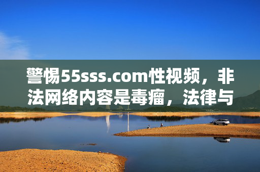 警惕55sss.com性视频,非法网络内容是毒瘤,法律与道德的红线不容触碰,警惕55sss.com非法性视频,网络毒瘤触碰法律道德红线 警惕55sss.com性视频,非法网络内容是毒瘤,法律与道德的红线不容触碰,警惕55sss.com非法性视频,网络毒瘤触碰法律道德红线