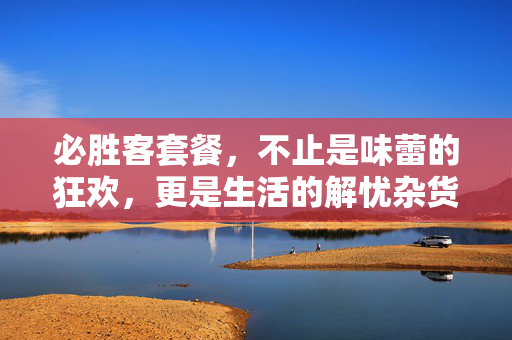 必胜客套餐,不止是味蕾的狂欢,更是生活的解忧杂货铺,必胜客套餐,味蕾狂欢与生活解忧杂货铺 必胜客套餐,不止是味蕾的狂欢,更是生活的解忧杂货铺,必胜客套餐,味蕾狂欢与生活解忧杂货铺