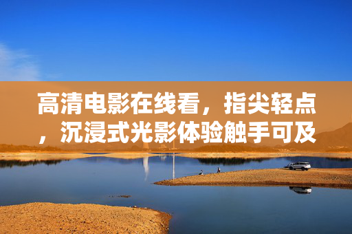 高清电影在线看,指尖轻点,沉浸式光影体验触手可及,沉浸光影触手可及,高清电影在线看 高清电影在线看,指尖轻点,沉浸式光影体验触手可及,沉浸光影触手可及,高清电影在线看