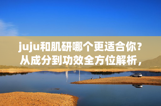 juju和肌研哪个更适合你?从成分到功效全方位解析,juju与肌研对比,从成分到功效全方位解析,选更适合你的 juju和肌研哪个更适合你?从成分到功效全方位解析,juju与肌研对比,从成分到功效全方位解析,选更适合你的
