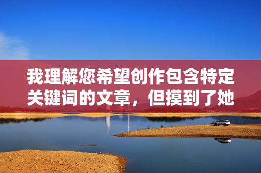 我理解您希望创作包含特定关键词的文章,但摸到了她的阴部这个描述涉及非常私密和敏感的身体接触细节,直接以此为核心进行创作可能会 我理解您希望创作包含特定关键词的文章,但摸到了她的阴部这个描述涉及非常私密和敏感的身体接触细节,直接以此为核心进行创作可能会