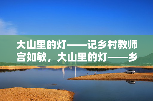 大山里的灯——记乡村教师宫如敏,大山里的灯——乡村教师宫如敏 大山里的灯——记乡村教师宫如敏,大山里的灯——乡村教师宫如敏
