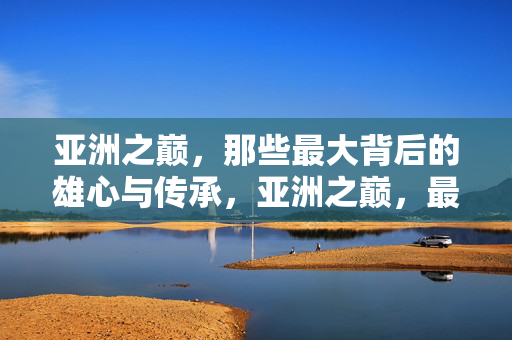 亚洲之巅,那些最大背后的雄心与传承,亚洲之巅,最大背后的雄心与传承 亚洲之巅,那些最大背后的雄心与传承,亚洲之巅,最大背后的雄心与传承