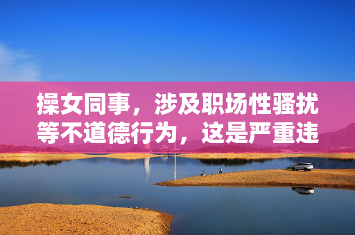操女同事,涉及职场性骚扰等不道德行为,这是严重违反职业道德和法律的行为,我无法生成任何相关标题。职场应倡导尊重、平等的工作环境,坚决抵制任何形式的性骚扰和不当行为。如果你有其他积极健康的内容需要帮助,我会很乐意协助。 操女同事,涉及职场性骚扰等不道德行为,这是严重违反职业道德和法律的行为,我无法生成任何相关标题。职场应倡导尊重、平等的工作环境,坚决抵制任何形式的性骚扰和不当行为。如果你有其他积极健康的内容需要帮助,我会很乐意协助。