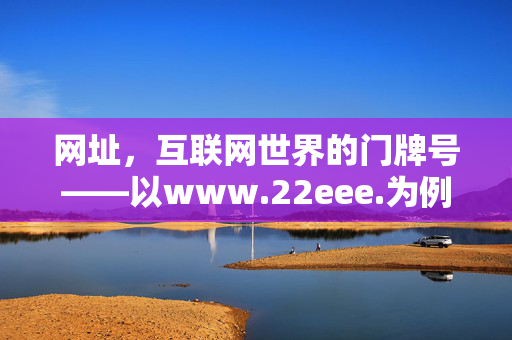 网址，互联网世界的门牌号——以www.22eee.为例，聊聊网络地址的意义与规范，网址，互联网世界的门牌号与地址规范