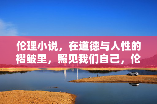 伦理小说,在道德与人性的褶皱里,照见我们自己,伦理小说,在道德与人性褶皱里照见自我 伦理小说,在道德与人性的褶皱里,照见我们自己,伦理小说,在道德与人性褶皱里照见自我