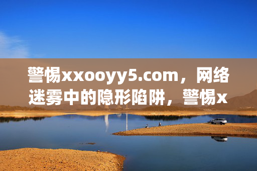 警惕xxooyy5.com，网络迷雾中的隐形陷阱，警惕xxooyy5.com，网络迷雾中的隐形陷阱