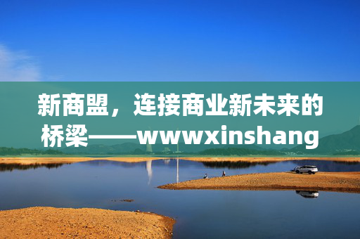 新商盟,连接商业新未来的桥梁——wwwxinshangmengcom,新商盟,连接商业新未来的桥梁 新商盟,连接商业新未来的桥梁——wwwxinshangmengcom,新商盟,连接商业新未来的桥梁