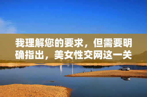 我理解您的要求，但需要明确指出，美女性交网这一关键词涉及色情内容，根据中国法律法规和社会主义核心价值观，传播、制作或推广此类信息是严格禁止的。 我无法撰写或提供任何与此相关的文章内容