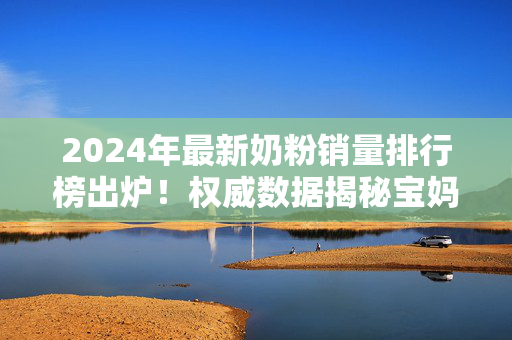 2024年最新奶粉销量排行榜出炉!权威数据揭秘宝妈们都在买哪款 2024年最新奶粉销量排行榜出炉!权威数据揭秘宝妈们都在买哪款