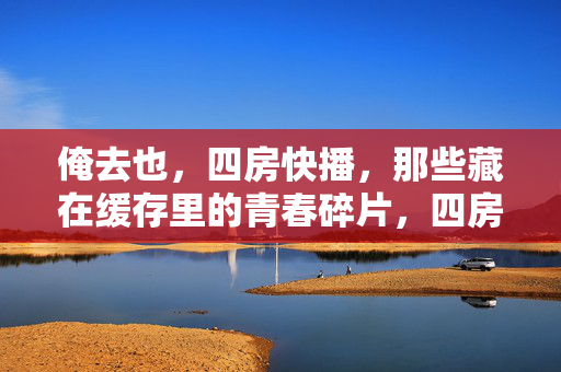 俺去也,四房快播,那些藏在缓存里的青春碎片,四房快播,缓存里的青春碎片 俺去也,四房快播,那些藏在缓存里的青春碎片,四房快播,缓存里的青春碎片