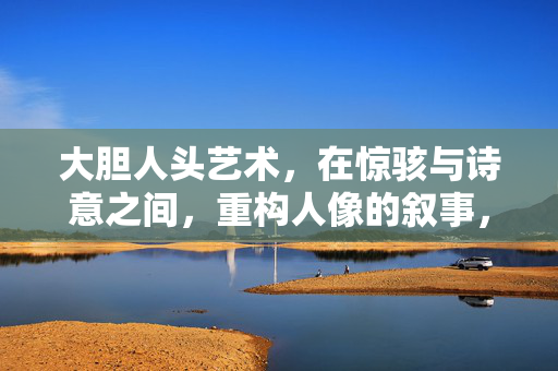 大胆人头艺术，在惊骇与诗意之间，重构人像的叙事，大胆人头艺术，惊骇与诗意的叙事重构