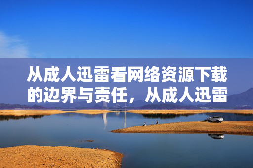 从成人迅雷看网络资源下载的边界与责任,从成人迅雷看网络资源下载的边界与责任 从成人迅雷看网络资源下载的边界与责任,从成人迅雷看网络资源下载的边界与责任