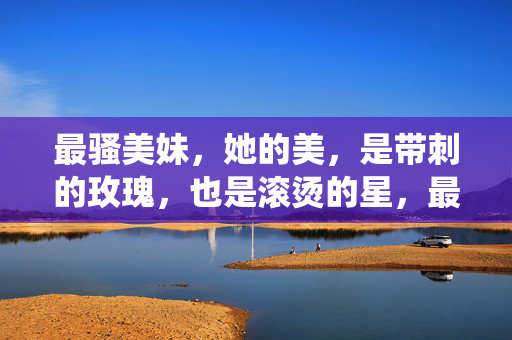 最骚美妹,她的美,是带刺的玫瑰,也是滚烫的星,最骚美妹,带刺玫瑰亦是滚烫星 最骚美妹,她的美,是带刺的玫瑰,也是滚烫的星,最骚美妹,带刺玫瑰亦是滚烫星