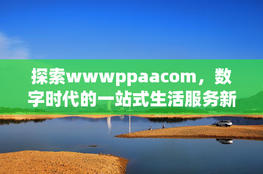 探索wwwppaacom,数字时代的一站式生活服务新入口,wwwppaacom,数字时代一站式生活服务新入口 探索wwwppaacom,数字时代的一站式生活服务新入口,wwwppaacom,数字时代一站式生活服务新入口