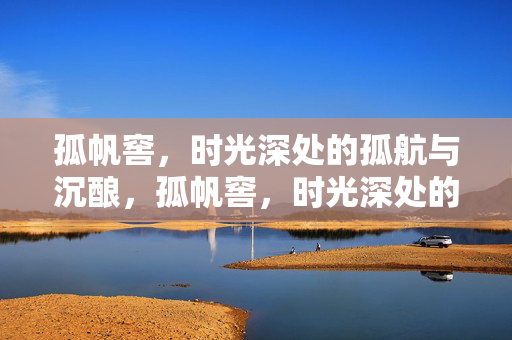 孤帆窖,时光深处的孤航与沉酿,孤帆窖,时光深处的孤航沉酿 孤帆窖,时光深处的孤航与沉酿,孤帆窖,时光深处的孤航沉酿