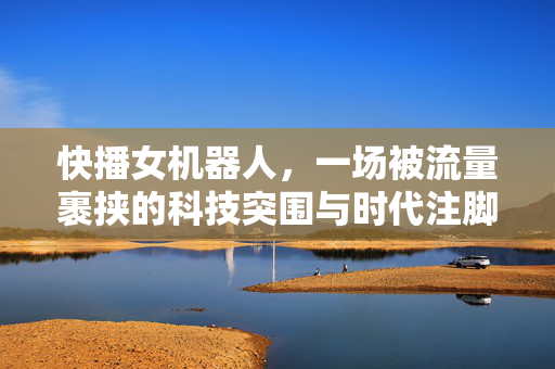 快播女机器人,一场被流量裹挟的科技突围与时代注脚,流量裹挟下的科技突围,快播女机器人的时代注脚 快播女机器人,一场被流量裹挟的科技突围与时代注脚,流量裹挟下的科技突围,快播女机器人的时代注脚