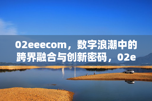 02eeecom,数字浪潮中的跨界融合与创新密码,02eeecom,数字浪潮中的跨界融合与创新密码 02eeecom,数字浪潮中的跨界融合与创新密码,02eeecom,数字浪潮中的跨界融合与创新密码