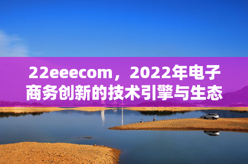 22eeecom,2022年电子商务创新的技术引擎与生态重构,2022年电子商务创新,技术引擎驱动生态重构 22eeecom,2022年电子商务创新的技术引擎与生态重构,2022年电子商务创新,技术引擎驱动生态重构