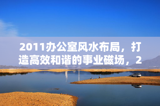 2011办公室风水布局,打造高效和谐的事业磁场,2011办公室风水布局,打造高效和谐事业磁场 2011办公室风水布局,打造高效和谐的事业磁场,2011办公室风水布局,打造高效和谐事业磁场
