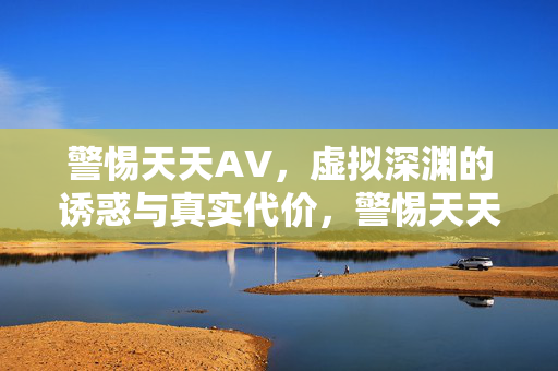 警惕天天AV,虚拟深渊的诱惑与真实代价,警惕天天AV,虚拟深渊的诱惑与真实代价 警惕天天AV,虚拟深渊的诱惑与真实代价,警惕天天AV,虚拟深渊的诱惑与真实代价
