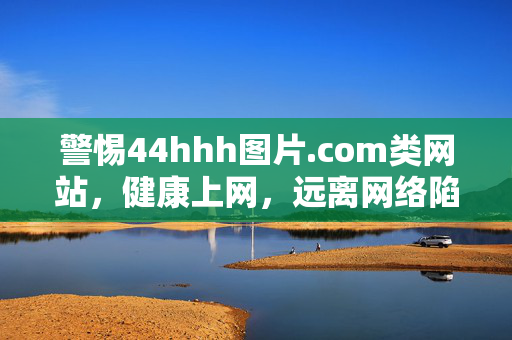 警惕44hhh图片.com类网站，健康上网，远离网络陷阱