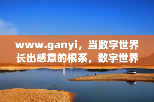 www.ganyi,当数字世界长出感意的根系,数字世界的感意根系 www.ganyi,当数字世界长出感意的根系,数字世界的感意根系