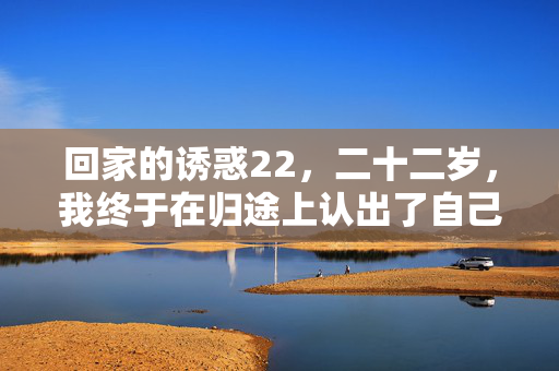 回家的诱惑22,二十二岁,我终于在归途上认出了自己,二十二岁,我终于在归途认出了自己 回家的诱惑22,二十二岁,我终于在归途上认出了自己,二十二岁,我终于在归途认出了自己
