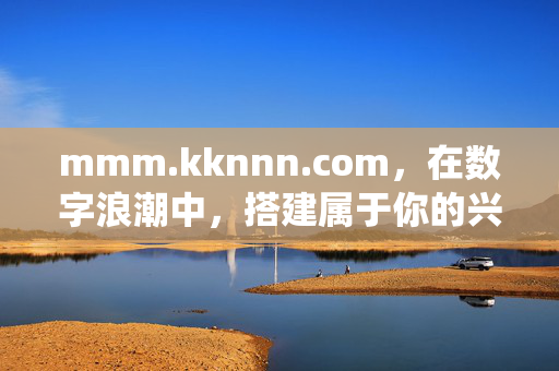 mmm.kknnn.com,在数字浪潮中,搭建属于你的兴趣栖息地,数字浪潮中,搭建你的兴趣栖息地 mmm.kknnn.com,在数字浪潮中,搭建属于你的兴趣栖息地,数字浪潮中,搭建你的兴趣栖息地