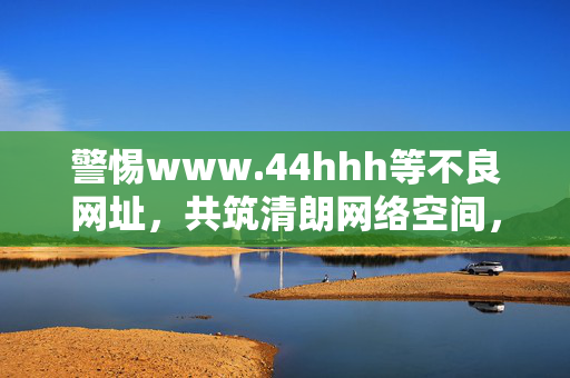 警惕www.44hhh等不良网址,共筑清朗网络空间,警惕不良网址 共筑清朗网络空间 警惕www.44hhh等不良网址,共筑清朗网络空间,警惕不良网址 共筑清朗网络空间