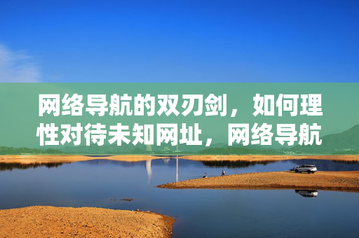 网络导航的双刃剑，如何理性对待未知网址，网络导航的双刃剑，如何理性对待未知网址