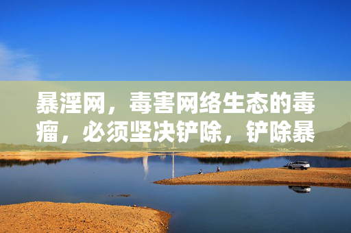 暴淫网,毒害网络生态的毒瘤,必须坚决铲除,铲除暴淫网毒瘤,净化网络生态 暴淫网,毒害网络生态的毒瘤,必须坚决铲除,铲除暴淫网毒瘤,净化网络生态