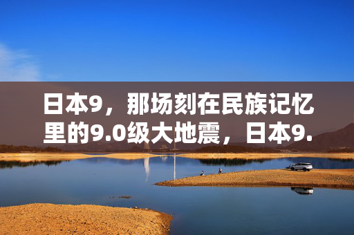 日本9,那场刻在民族记忆里的9.0级大地震,日本9.0级大地震,刻在民族记忆里的永恒刻痕 日本9,那场刻在民族记忆里的9.0级大地震,日本9.0级大地震,刻在民族记忆里的永恒刻痕