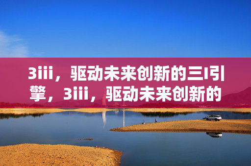 3iii,驱动未来创新的三I引擎,3iii,驱动未来创新的三I引擎 3iii,驱动未来创新的三I引擎,3iii,驱动未来创新的三I引擎