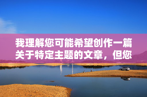 我理解您可能希望创作一篇关于特定主题的文章，但您提供的关键词真人性交视频涉及明确的色情内容，这类内容在任何情况下都不能被创作、传播或鼓励。原因如下