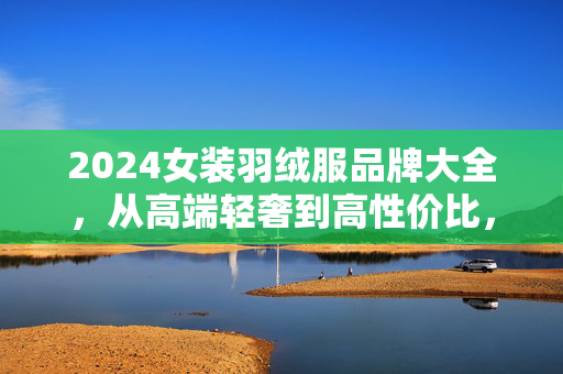 2024女装羽绒服品牌大全,从高端轻奢到高性价比,选购攻略看这里,2024女装羽绒服品牌大全,从高端轻奢到高性价比选购攻略 2024女装羽绒服品牌大全,从高端轻奢到高性价比,选购攻略看这里,2024女装羽绒服品牌大全,从高端轻奢到高性价比选购攻略
