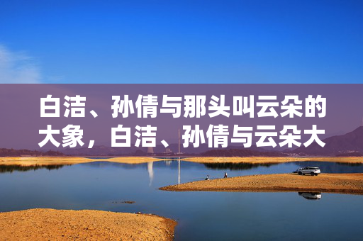 白洁、孙倩与那头叫云朵的大象，白洁、孙倩与云朵大象
